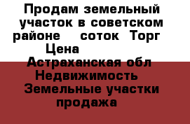 Продам земельный участок в советском районе, 6 соток. Торг › Цена ­ 300 000 - Астраханская обл. Недвижимость » Земельные участки продажа   